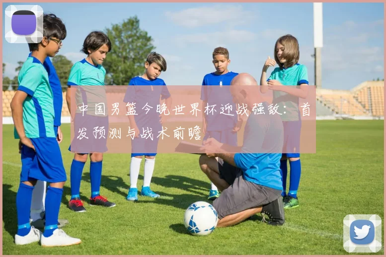 中国男篮今晚世界杯迎战强敌:首发预测与战术前瞻