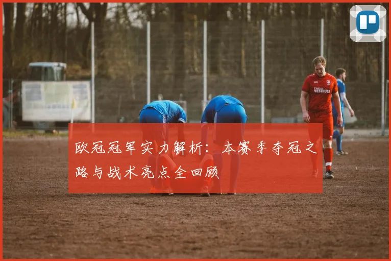欧冠冠军实力解析：本赛季夺冠之路与战术亮点全回顾