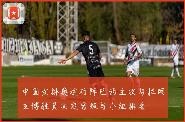 中国女排奥运对阵巴西主攻与拦网互博胜负决定晋级与小组排名