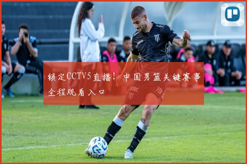 锁定CCTV5直播！中国男篮关键赛事全程观看入口