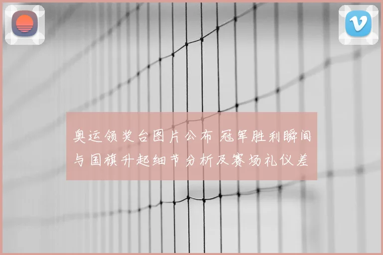 奥运领奖台图片公布 冠军胜利瞬间与国旗升起细节分析及赛场礼仪差异