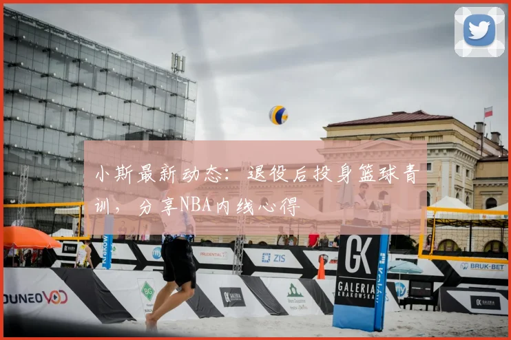 小斯最新动态：退役后投身篮球青训，分享NBA内线心得