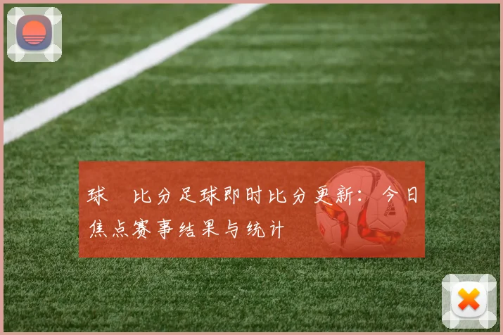 球棎比分足球即时比分更新：今日焦点赛事结果与统计