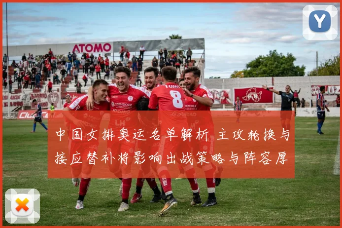 中国女排奥运名单解析 主攻轮换与接应替补将影响出战策略与阵容厚度