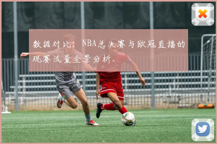 数据对比：NBA总决赛与欧冠直播的观赛流量全景分析。
