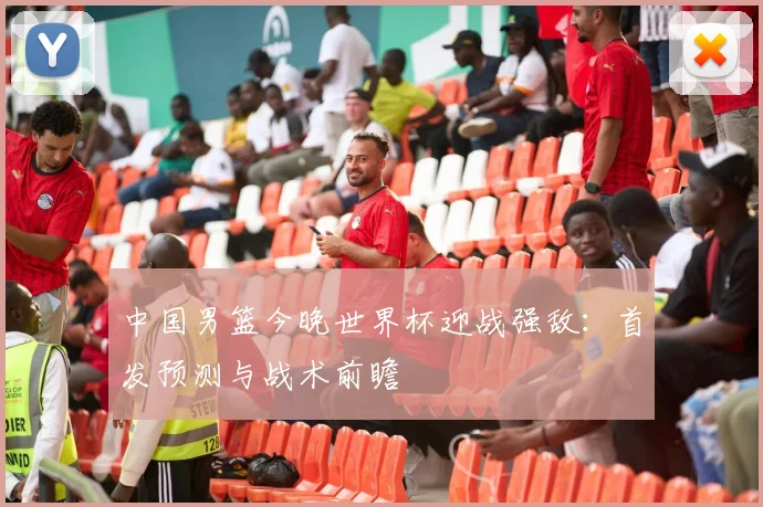 中国男篮今晚世界杯迎战强敌:首发预测与战术前瞻