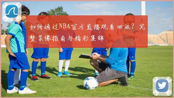 如何通过NBA官方直播观看回放？完整录像指南与精彩集锦