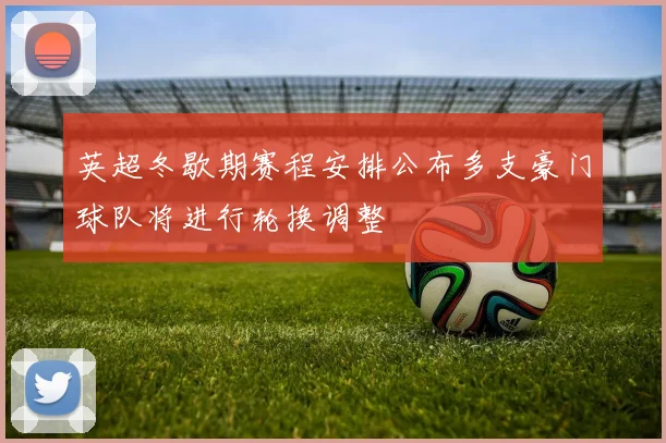 英超冬歇期赛程安排公布多支豪门球队将进行轮换调整