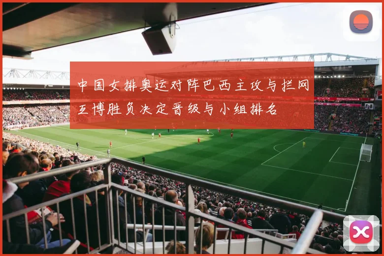 中国女排奥运对阵巴西主攻与拦网互博胜负决定晋级与小组排名