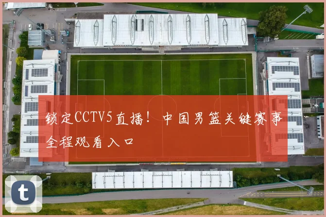 锁定CCTV5直播！中国男篮关键赛事全程观看入口