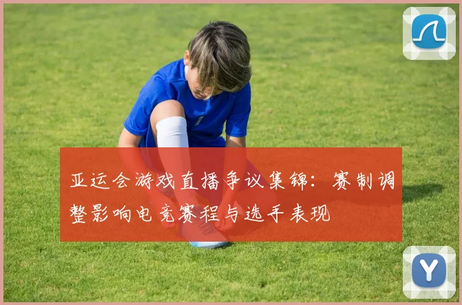 亚运会游戏直播争议集锦：赛制调整影响电竞赛程与选手表现