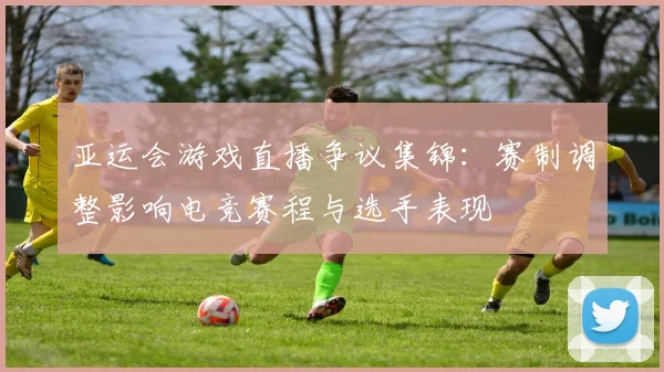 亚运会游戏直播争议集锦：赛制调整影响电竞赛程与选手表现